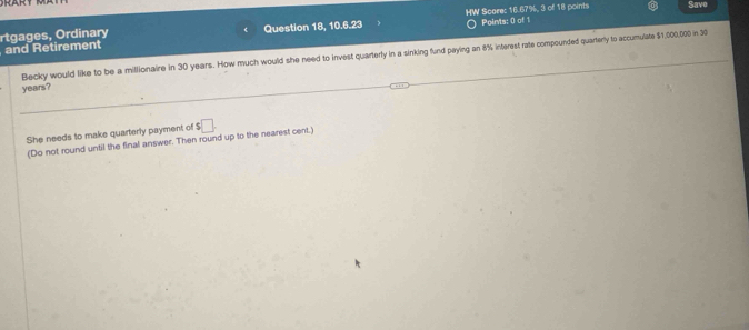 Save 
rtgages, Ordinary Question 18, 10.6.23 HW Score: 16.67%, 3 of 18 points Points: 0) of 1 
and Retirement 
Becky would like to be a millionaire in 30 years. How much would she need to invest quarterly in a sinking fund paying an 8% interest rate compounded quarterly to accumulate $1,000,000 in 30
years? 
She needs to make quarterly payment of $□. 
(Do not round until the final answer. Then round up to the nearest cent.)