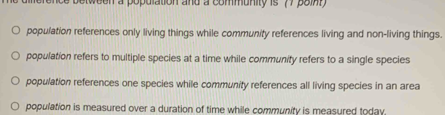 dierence between a population and a community is 77 poin
population references only living things while community references living and non-living things.
population refers to multiple species at a time while community refers to a single species
population references one species while community references all living species in an area
population is measured over a duration of time while community is measured today.