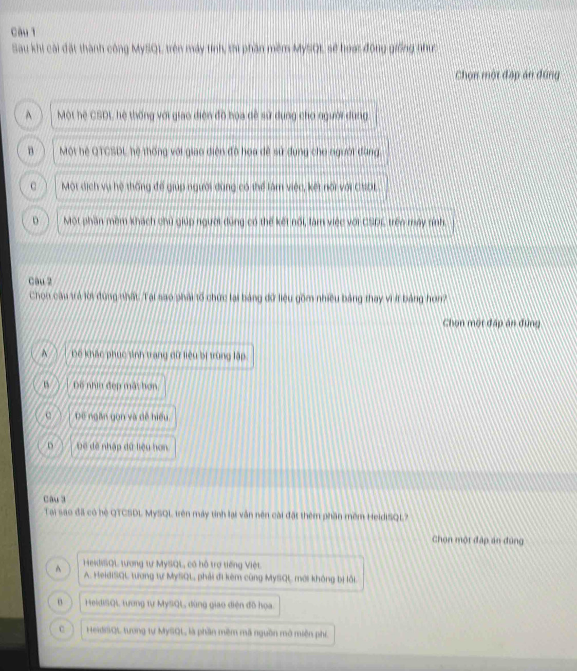 Sau khi cài đặt thành công MySQL, trên máy tính, thì phần mềm MySQL, sẽ hoạt động giống như;
Chọn một đáp ăn đúng
^ Mội hệ CSDL, hệ thống với giao diện đô hoa dề sử dụng cho người dung.
B Một hệ QTCSDL hệ thống với giao diện độ hoa đề sử dụng cho người dùng,
C Một dịch vụ hệ thống để giúp người dùng có thể làm việc, kết nổi với CSDL.
D Một phần mềm khách chủ giúp người dùng có thế kết nối, làm việc với CSDL trên mày tính,
Câu 2
Chọn câu trả lời đùng nhất. Tại sao phải tố chức lại bảng dữ liệu gồm nhiều bảng thay vì íf bảng hơn?
Chọn một đấp án đùng
A Để khác phục tình trang dữ liêu bị trùng lập.
n Đế nhìn đẹp mất họn
Đe ngân yọn và dề hiểu
D Đế đề nhập dữ liệu hơn
Câu 3
Tại sao đã có hệ QTCSDL MySQL trên máy tính lại vẫn nên cài đặt thêm phần mềm HeidiSQL?
Chọn một đập án đùng
A HeidiSQL tương tự MySQL, có hỗ trợ tiếng Việt.
A. HeidISQL tương tự MySQL phải đi kêm cùng MySQL mới không bị lỗi.
B HeidISQL tương tự MySQL dùng giao diện đồ họa.
c HeidiSQL tương tự MySQL, là phần mêm mã nguồn mở miên phí.