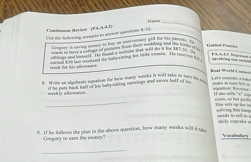 Name_ 
Continuous Review (PA.A.4.2) 
Use the following scenario to answer questions 8-1 0. 
Gregory is saving money to buy an anniversary gift for his parents. He 
Guided Practice 
wants to have a collage of pictures from their wedding and the births of his 
siblings and himself. He found a website that will do it for $87,50. He 
PA.A.4.3 Represent r 
earned $50 last weekend for babysitting his little cousin. He receives $25 involving one variabl 
week for his allowance. 
Real-World Connect 
8. Write an algebraic equation for how many weeks it will take to earn the mon Let's consider a bake 
if he puts back half of his babysitting earnings and saves half of his make at least $50 in 
equation: Revenue 
weekly allowance. 
If she sells “ x ” cup 
_ 
costs, so her profit 
She sets up the in 
solving this inequ 
needs to sell to a 
daily cupcake sa 
9. If he follows the plan in the above question, how many weeks will it take 
Gregory to earn the money? 
Vocabulary 
_