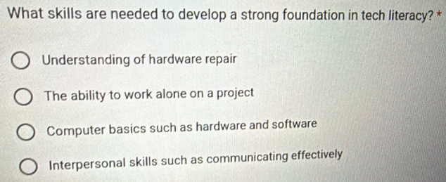 What skills are needed to develop a strong foundation in tech literacy? *
Understanding of hardware repair
The ability to work alone on a project
Computer basics such as hardware and software
Interpersonal skills such as communicating effectively