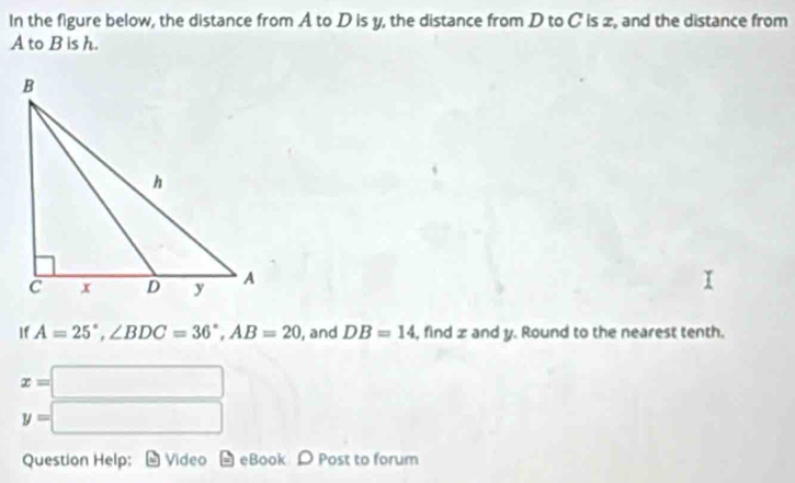 In the figure below, the distance from A to D is y, the distance from D to C is z, and the distance from
A to B is h. 
If A=25°, ∠ BDC=36°, AB=20 , and DB=14 , find z and y. Round to the nearest tenth.
x=□
y=□
Question Help: Video eBook D Post to forum