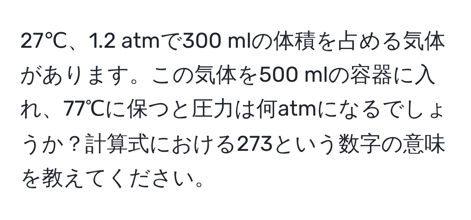 27℃、1.2 atmで300 mlの体積を占める気体があります。この気体を500 mlの容器に入れ、77℃に保つと圧力は何atmになるでしょうか？計算式における273という数字の意味を教えてください。