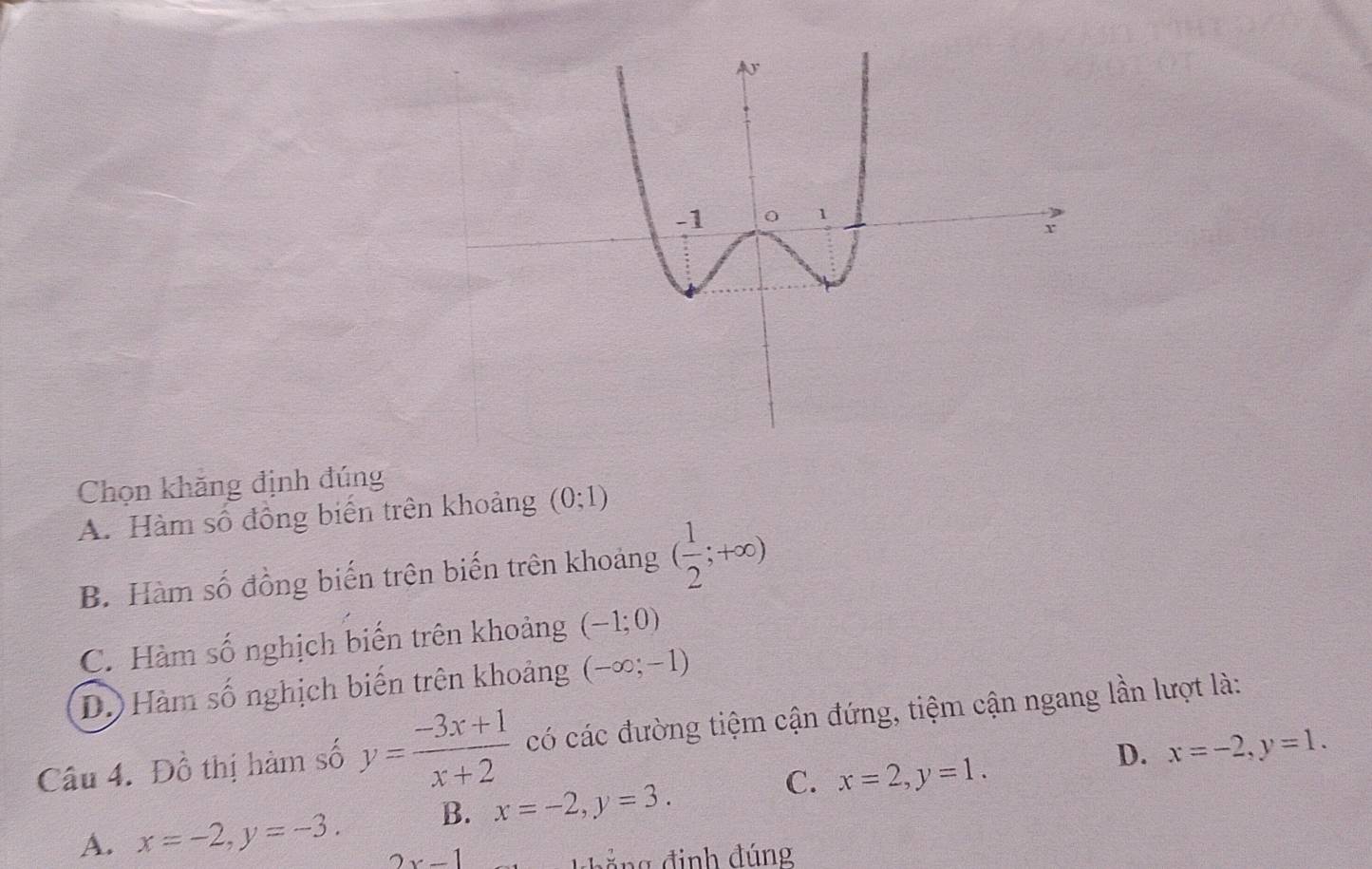 Chọn khăng định đúng
A. Hàm số đồng biến trên khoảng (0;1)
B. Hàm số đồng biến trên biến trên khoảng ( 1/2 ;+∈fty )
C. Hàm số nghịch biến trên khoảng (-1;0)
D.) Hàm số nghịch biến trên khoảng (-∈fty ;-1)
Câu 4. Đồ thị hàm số y= (-3x+1)/x+2  có các đường tiệm cận đứng, tiệm cận ngang lần lượt là:
D. x=-2, y=1.
C.
A. x=-2, y=-3. B. x=-2, y=3. x=2, y=1.
2x-1 khắng định đúng