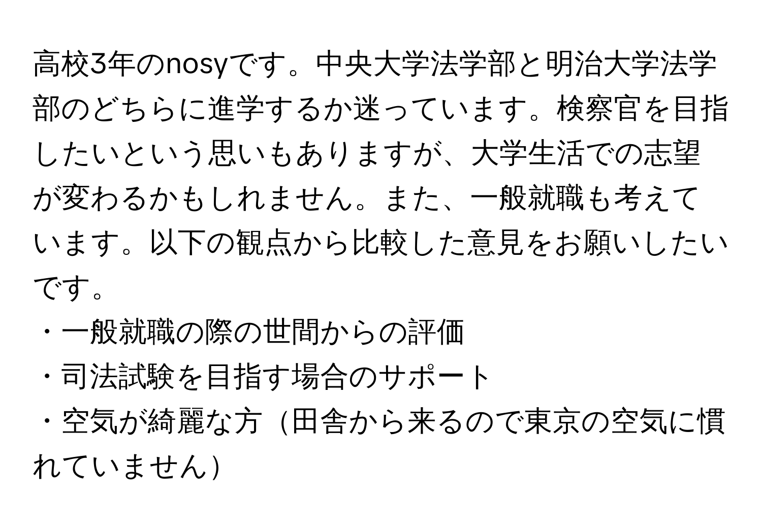 高校3年のnosyです。中央大学法学部と明治大学法学部のどちらに進学するか迷っています。検察官を目指したいという思いもありますが、大学生活での志望が変わるかもしれません。また、一般就職も考えています。以下の観点から比較した意見をお願いしたいです。  
・一般就職の際の世間からの評価  
・司法試験を目指す場合のサポート  
・空気が綺麗な方田舎から来るので東京の空気に慣れていません