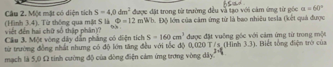 Một mặt có diện tích S=4,0dm^2 được đặt trong từ trường đều và tạo với cảm ứng từ góc alpha =60°
(Hình 3.4). Từ thông qua mặt S là Phi =12mWb 1. Độ lớn của cảm ứng từ là bao nhiêu tesla (kết quả được 
viết đến hai chữ số thập phân)? 
Câu 3. Một vòng dây dẫn phăng có diện tích S=160cm^3 được đặt vuông góc với cảm ứng từ trong một 
từ trường đồng nhất nhưng có độ lớn tăng đều với tốc độ 0,020 T/s (Hình 3.3). Biết tổng điện trở của 
mạch là 5,0 Ω tính cường độ của dòng điện cảm ứng trơng vòng dây: