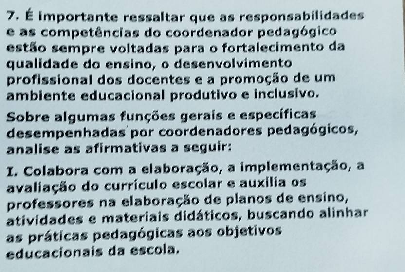 É importante ressaltar que as responsabilidades 
e as competências do coordenador pedagógico 
estão sempre voltadas para o fortalecimento da 
qualidade do ensino, o desenvolvimento 
profissional dos docentes e a promoção de um 
ambiente educacional produtivo e inclusivo. 
Sobre algumas funções gerais e específicas 
desempenhadas por coordenadores pedagógicos, 
analise as afirmativas a seguir: 
I. Colabora com a elaboração, a implementação, a 
avaliação do currículo escolar e auxilia os 
professores na elaboração de planos de ensino, 
atividades e materiais didáticos, buscando alinhar 
as práticas pedagógicas aos objetivos 
educacionais da escola.