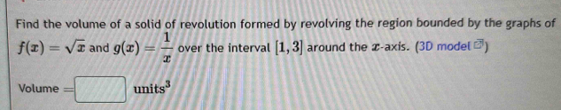 Find the volume of a solid of revolution formed by revolving the region bounded by the graphs of
f(x)=sqrt(x) and g(x)= 1/x  over the interval [1,3] around the x-axis. (3D model □^1 
frac  
Volume =□ units^3