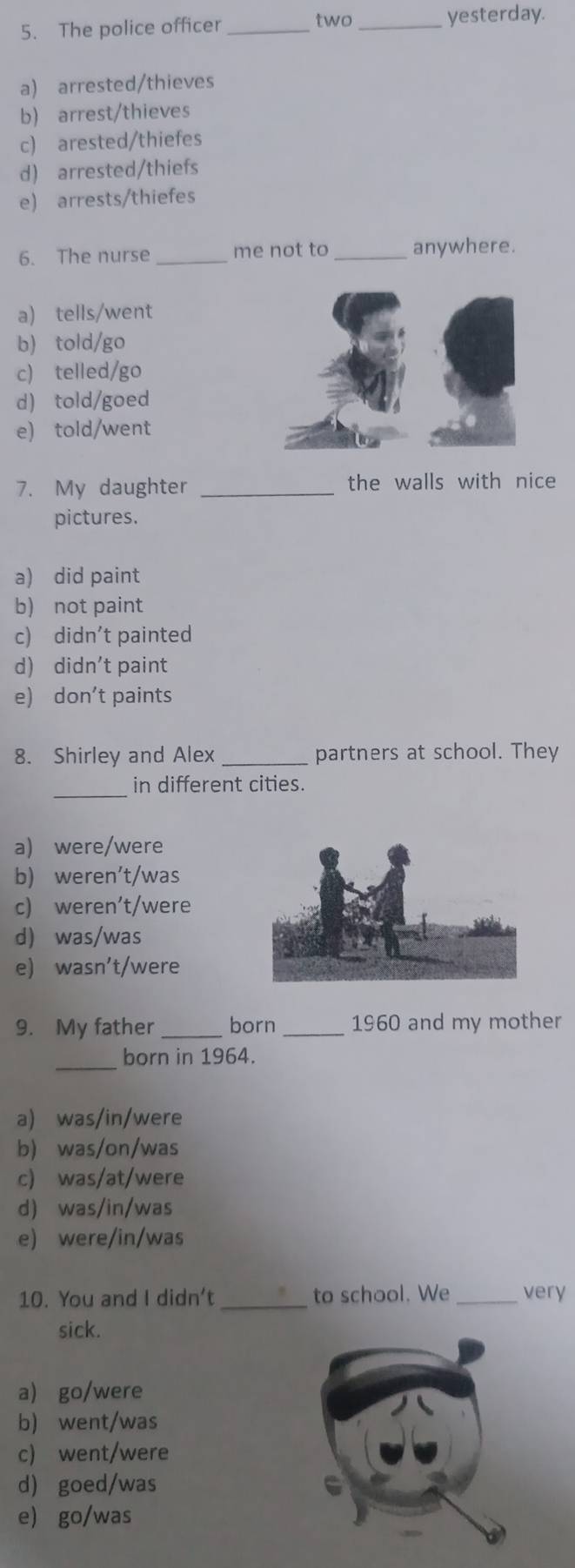 The police officer _two_
yesterday.
a) arrested/thieves
b) arrest/thieves
c) arested/thiefes
d) arrested/thiefs
e) arrests/thiefes
6. The nurse _me not to _anywhere.
a) tells/went
b) told/go
c) telled/go
d) told/goed
e) told/went
7. My daughter _the walls with nice
pictures.
a) did paint
b) not paint
c) didn’t painted
d) didn't paint
e) don’t paints
8. Shirley and Alex _partners at school. They
_
in different cities.
a) were/were
b) weren't/was
c) weren't/were
d) was/was
e) wasn't/were
9. My father _born _1960 and my mother
_born in 1964.
a) was/in/were
b) was/on/was
c) was/at/were
d) was/in/was
e) were/in/was
10. You and I didn't _to school. We _very
sick.
a) go/were
b) went/was
c) went/were
d) goed/was
e) go/was