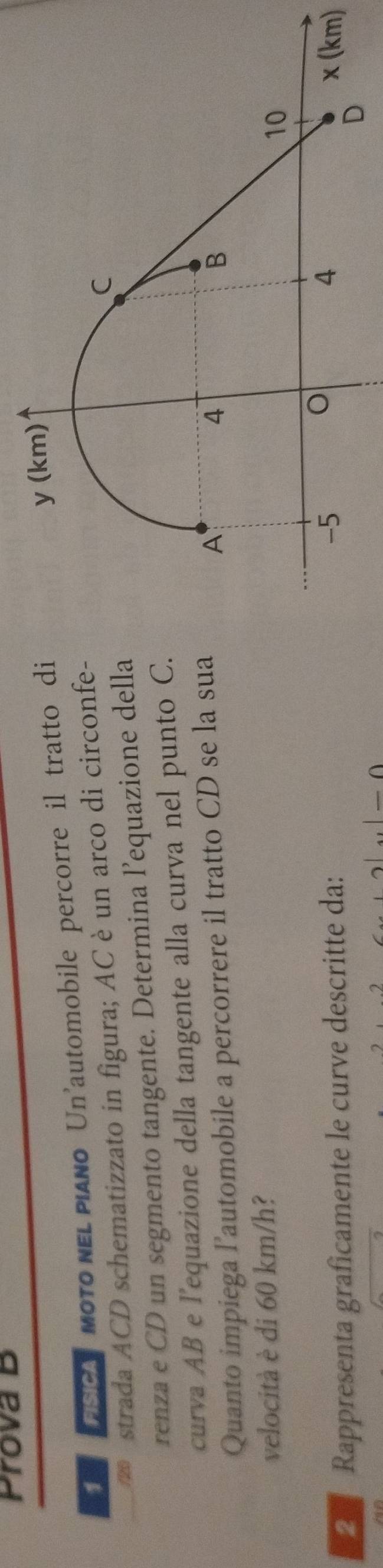Prova B
ESCA MOTO NEL PIANo Un'automobile percorre il tratto di
y (km)
strada ACD schematizzato in figura; AC è un arco di circonfe-
C
renza e CD un segmento tangente. Determina l’equazione della
curva AB e l’equazione della tangente alla curva nel punto C.
Quanto impiega l’automobile a percorrere il tratto CD se la sua
A
4
B
velocità è di 60 km/h?
10
Rappresenta graficamente le curve descritte da:
o
4
-5 x (km)
D