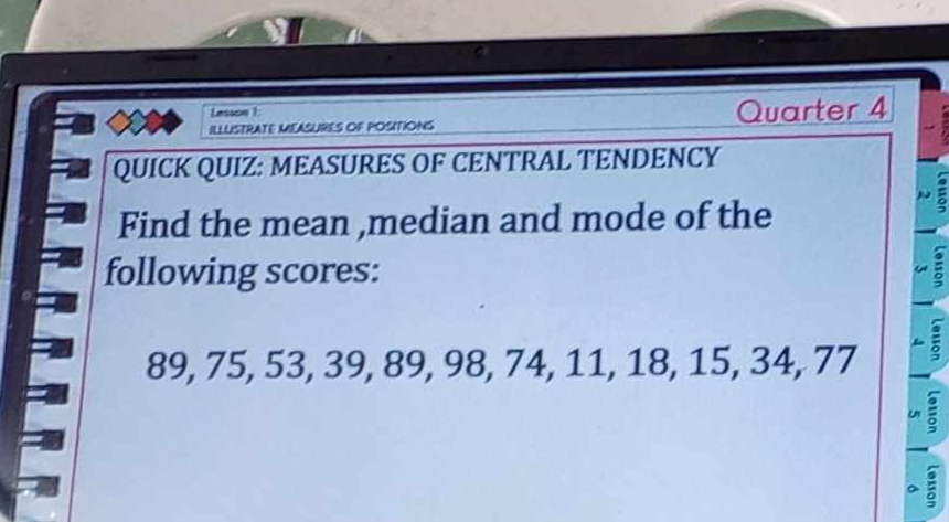 Lesson 1: 
ILLUISTRATE MEASURES OF POSITIONS Quarter 4 
QUICK QUIZ: MEASURES OF CENTRAL TENDENCY 
: 
Find the mean ,median and mode of the 
following scores: =
89, 75, 53, 39, 89, 98, 74, 11, 18, 15, 34, 77
U : 
a a