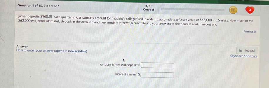 of 15, Step 1 of 1 Correct 0/15 3 
James deposits $768.51 each quarter into an annuity account for his child's college fund in order to accumulate a future value of $65,000 in 16 years. How much of the
$65,000 will James ultimately deposit in the account, and how much is interest earned? Round your answers to the nearest cent, if necessary. 
Formulas 
Answer 
How to enter your answer (opens in new window) 
Keypad 
Keyboard Shortcuts 
Amount James will deposit: $ □
Interest earned: $ □