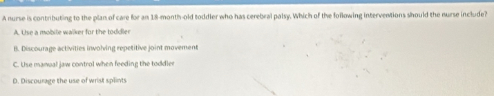 A nurse is contributing to the plan of care for an 18-month-old toddler who has cerebral palsy. Which of the following interventions should the nurse include?
A. Use a mobile walker for the toddler
B. Discourage activities involving repetitive joint movement
C. Use manual jaw control when feeding the toddler
D. Discourage the use of wrist splints