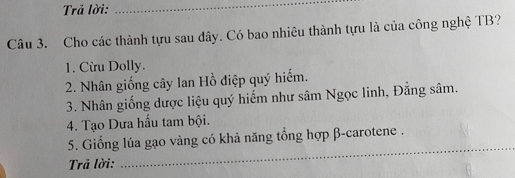 Trả lời: 
_ 
Câu 3. Cho các thành tựu sau đây. Có bao nhiêu thành tựu là của công nghệ TB? 
1. Cừu Dolly. 
2. Nhân giống cây lan Hồ điệp quý hiếm. 
3. Nhân giống dược liệu quý hiếm như sâm Ngọc linh, Đẳng sâm. 
4. Tạo Dưa hấu tam bội. 
_ 
5. Giống lúa gạo vàng có khả năng tổng hợp β -carotene . 
Trả lời: