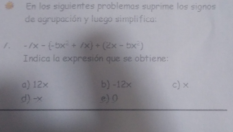 En los siguientes problemas suprime los signos
de agrupación y luego simplifica:
f. -fx- -5x^2+/x +(2x-bx^2)
Indica la expresión que se obtiene:
a) 12× b) -12x c) ×
d) -x e) 0