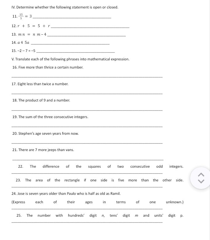 Determine whether the following statement is open or closed. 
11.  15/5 =3 _ 
12. r+5=5+r _ 
13. mn=nm-4
_ 
14. a 4 5a_ 
15. -2-7=-5
_ 
V. Translate each of the following phrases into mathematical expression. 
16. Five more than thrice a certain number. 
_ 
17. Eight less than twice a number. 
_ 
18. The product of 9 and a number. 
_ 
19. The sum of the three consecutive integers. 
_ 
20. Stephen’s age seven years from now. 
_ 
21. There are 7 more jeeps than vans. 
_ 
22. The difference of the squares of two consecutive odd integers. 
_ 
23. The area of the rectangle if one side is five more than the other side. 
_ 
24. Jose is seven years older than Paulo who is half as old as Ramil. 
(Express each of their ages in terms of one unknown.) 
_ 
25. The number with hundreds' digit n, tens' digit m and units' digit p. 
_