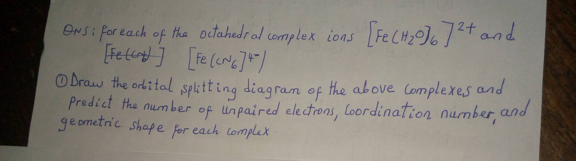 ONs: Foreach of tha octahedral complex ions [Fe(H_2O)_6]^2+ and
[Fe(Cr_6)] [Fe(CN6]^4-)
①Draw the orbital splitting diagram of the above complexes and 
predict the number of Unpaired electrons, Coordination number, and 
geometric shape for each complex