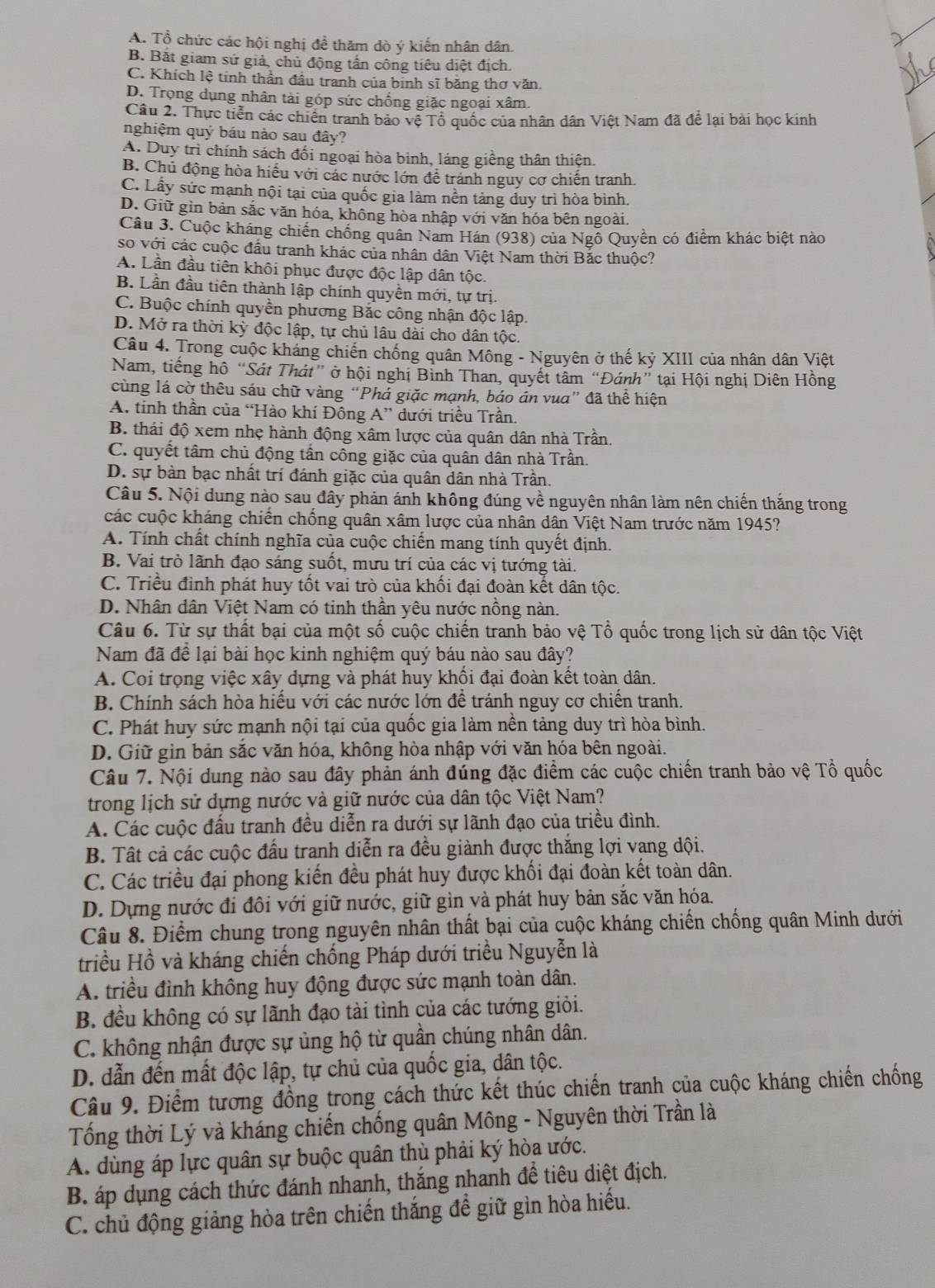 A. Tổ chức các hội nghị đề thăm dò ý kiến nhân dân
B. Bắt giam sứ giả, chủ động tấn công tiêu diệt địch.
C. Khích lệ tinh thần đầu tranh của binh sĩ băng thơ văn.
D. Trọng dụng nhân tài góp sức chống giặc ngoại xâm.
Câu 2. Thực tiền các chiến tranh bảo vệ Tổ quốc của nhân dân Việt Nam đã để lại bài học kinh
nghiệm quý báu nào sau đây?
A. Duy trì chính sách đối ngoại hòa binh, láng giềng thân thiện.
B. Chủ động hòa hiểu với các nước lớn để tranh nguy cơ chiến tranh.
C. Lấy sức mạnh nội tại của quốc gia làm nền tảng duy trì hòa bình.
D. Giữ gìn bản sắc văn hóa, không hòa nhập với văn hóa bên ngoài.
Câu 3. Cuộc kháng chiến chống quân Nam Hán (938) của Ngồ Quyền có điểm khác biệt nào
so với các cuộc đầu tranh khác của nhân dân Việt Nam thời Bắc thuộc?
A. Lần đầu tiên khôi phục được độc lập dân tộc.
B. Lần đầu tiên thành lập chính quyền mới, tự trị.
C. Buộc chính quyền phương Bắc công nhận độc lập.
D. Mở ra thời kỳ độc lập, tự chủ lâu dài cho dân tộc.
Câu 4. Trong cuộc kháng chiến chống quân Mông - Nguyên ở thế kỷ XIII của nhân dân Việt
Nam, tiếng hồ “Sát Thát” ở hội nghị Bình Than, quyết tâm “Đánh” tại Hội nghị Diên Hồng
cùng lá cờ thêu sáu chữ vàng “Phá giặc mạnh, báo án vua” đã thể hiện
A. tinh thần của “Hào khí Đông A” dưới triều Trần.
B. thái độ xem nhẹ hành động xâm lược của quân dân nhà Trần.
C. quyết tâm chủ động tần công giặc của quân dân nhà Trần.
D. sự bàn bạc nhất trí đánh giặc của quân dân nhà Trần.
Câu 5. Nội dung nào sau đây phản ánh không đúng về nguyên nhân làm nên chiến thắng trong
các cuộc kháng chiến chống quân xâm lược của nhân dân Việt Nam trước năm 1945?
A. Tính chất chính nghĩa của cuộc chiến mang tính quyết định.
B. Vai trò lãnh đạo sáng suốt, mưu trí của các vị tướng tài.
C. Triều đình phát huy tốt vai trò của khối đại đoàn kết dân tộc.
D. Nhân dân Việt Nam có tinh thần yêu nước nồng nàn.
Câu 6. Từ sự thất bại của một số cuộc chiến tranh bảo vệ Tổ quốc trong lịch sử dân tộc Việt
Nam đã để lại bài học kinh nghiệm quý báu nào sau đây?
A. Coi trọng việc xây dựng và phát huy khối đại đoàn kết toàn dân.
B. Chính sách hòa hiểu với các nước lớn đề tránh nguy cơ chiến tranh.
C. Phát huy sức mạnh nội tại của quốc gia làm nền tảng duy trì hòa bình.
D. Giữ gìn bản sắc văn hóa, không hòa nhập với văn hóa bên ngoài.
Câu 7. Nội dung nào sau đây phản ánh đúng đặc điểm các cuộc chiến tranh bảo vệ Tổ quốc
trong lịch sử dựng nước và giữ nước của dân tộc Việt Nam?
A. Các cuộc đấu tranh đều diễn ra dưới sự lãnh đạo của triều đình.
B. Tất cả các cuộc đầu tranh diễn ra đều giành được thắng lợi vang dội.
C. Các triều đại phong kiến đều phát huy được khối đại đoàn kết toàn dân.
D. Dựng nước đi đôi với giữ nước, giữ gìn và phát huy bản sắc văn hóa.
Câu 8. Điểm chung trong nguyên nhân thất bại của cuộc kháng chiến chống quân Minh dưới
triều Hồ và kháng chiến chống Pháp dưới triều Nguyễn là
A. triều đình không huy động được sức mạnh toàn dân.
B. đều không có sự lãnh đạo tài tình của các tướng giỏi.
C. không nhận được sự ủng hộ từ quần chúng nhân dân.
D. dẫn đến mất độc lập, tự chủ của quốc gia, dân tộc.
Câu 9. Điểm tương đồng trong cách thức kết thúc chiến tranh của cuộc kháng chiến chống
Tổng thời Lý và kháng chiến chống quân Mông - Nguyên thời Trần là
A. dùng áp lực quân sự buộc quân thù phải ký hòa ước.
B. áp dụng cách thức đánh nhanh, thắng nhanh đề tiêu diệt địch.
C. chủ động giảng hòa trên chiến thắng đề giữ gìn hòa hiếu.