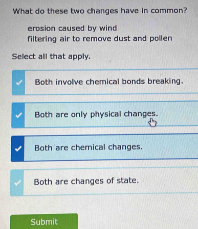 What do these two changes have in common?
erosion caused by wind
filtering air to remove dust and pollen
Select all that apply.
Both involve chemical bonds breaking.
Both are only physical changes.
Both are chemical changes.
Both are changes of state.
Submit