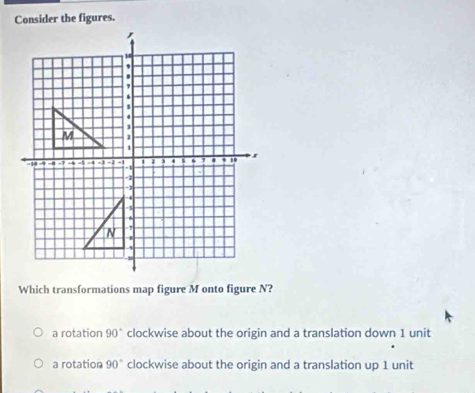 Consider the figures.
Which transformations map figure M onto figure N?
a rotation 90° clockwise about the origin and a translation down 1 unit
a rotation 90° clockwise about the origin and a translation up 1 unit