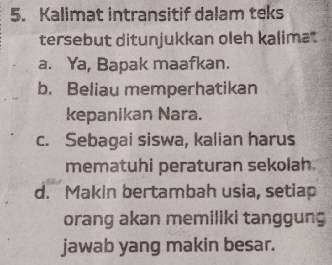 Kalimat intransitif dalam teks
tersebut ditunjukkan oleh kalimat
a. Ya, Bapak maafkan.
b. Beliau memperhatikan
kepanikan Nara.
c. Sebagai siswa, kalian harus
mematuhi peraturan sekolah.
d. Makin bertambah usia, setiap
orang akan memiliki tanggung 
jawab yang makin besar.