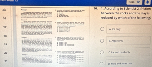 43:26 
16. 1. According to Scientist 2, friction
L 
between the rocks and the clay is
16 reduced by which of the following?
17
A. Ice only
18
* E B. Algae only
19
20 C. Ice and mud only
21.
D. Mud and algae oniv