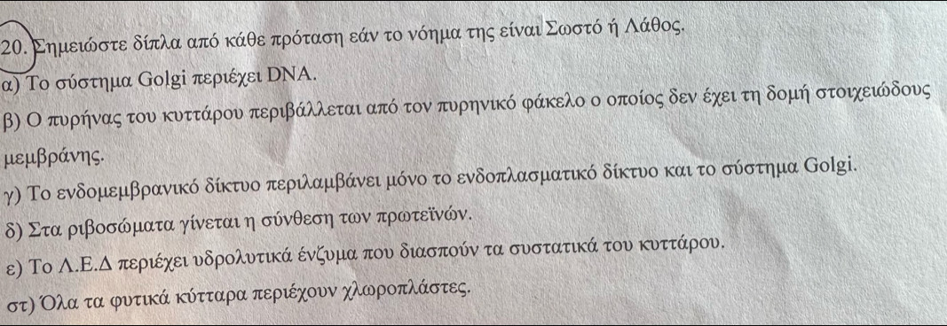 Σημειόώστε δίπλα από κάθε πρόταση εάν το νόημα της είναι Σωοστόδ η Αάθος. 
α) Το σύστημα ⒼοlΚі περιέχει DΝΑ. 
β) Ο πυρήηναας του κυττάρου περιβάλλεται από τον πυρηνικό φάκελο ο οποίος δενο έχει τη δομή στοιχειώδους 
μεμβράνης. 
γ) Το ενδομεμβρανικό δίκτυο περιλαμβάνει μόνο το ενδοπλασματικό δίκτυο και το σύστημα Κolgi. 
δ) Στα ριβοσώματα γίνεται η σύνθεση των πρωτεῖνών. 
ε) Το Α.Ε.Δ περιέχει υνδρολυντικά ένζυμα πουν διασπούν τα συνστατικά του κυνττάρου,
στη Ολαατα φυτικά κύτταρα περιέχουν χλωροπλάστες.