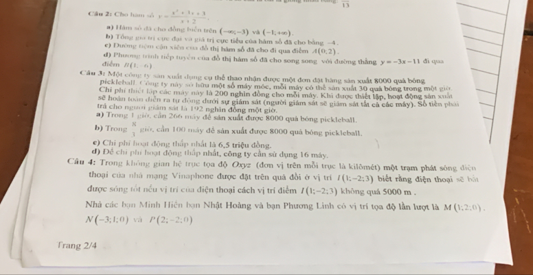 overline 13
Câu 2: Cho hàm số y= (x^2+3x+3)/x+2 .
#) Hàm số đã cho đồng biển trên (-∈fty ;-3) và (-1;+∈fty ).
b) Tổng gia trị cực đại và giá trị cực tiểu của hàm số đã cho bằng -4 .
e) Đường tiêm cận xiên của đồ thị hàm số đã cho đi qua điểm A(0,2).
d) Phương trình tiếp tuyên của đồ thị hàm số đã cho song song với đường thẳng y=-3x-11 đi qua
điểm B(1,-6)
Câu 3: Một công ty sản xuất dụng cụ thể thao nhận được một đơn đặt hàng sản xuất 8000 quả bóng
pickleball. Công ty này sở hữu một số máy mộc, mỗi máy có thể sản xuất 30 quả bóng trong một giờ
Chi phí thiết lập các máy này là 200 nghĩn đồng cho mỗi máy. Khi được thiết lập, hoạt động sản xuất
sẽ hoàn toàn diễn ra tự động dưới sự giám sát (người giám sát sẽ giám sát tắt cả các máy). Số tiền phản
trả cho người giám sát là 192 nghìn đồng một giờ.
a) Trong 1 giờ, cần 266 máy để sản xuất được 8000 quả bóng pickleball.
b) Trong  K/3  giờ, cần 100 máy để sản xuất được 8000 quả bóng pickleball.
e) Chi phi hoạt động thấp nhất là 6,5 triệu đồng.
d) Để chỉ phi hoạt động thấp nhất, công ty cần sử dụng 16 máy.
Câu 4: Trong không gian hhat c trục tọa độ Oxyz (đơn vị trên mỗi trục là kilômét) một trạm phát sóng điện
thoại của nhà mạng Vinaphone được đặt trên quả đồi ở vị trí I(1;-2;3) biết rằng điện thoại sẽ bắt
được sóng tốt nều vị trí của điện thoại cách vị trí điểm I(1;-2;3) không quá 5000 m .
Nhà các bạn Minh Hiên bạn Nhật Hoàng và bạn Phương Linh có vị trí tọa độ lần lượt là M (1;2;0).
N(-3;1;0) và P(2;-2;0)
Trang 2/4