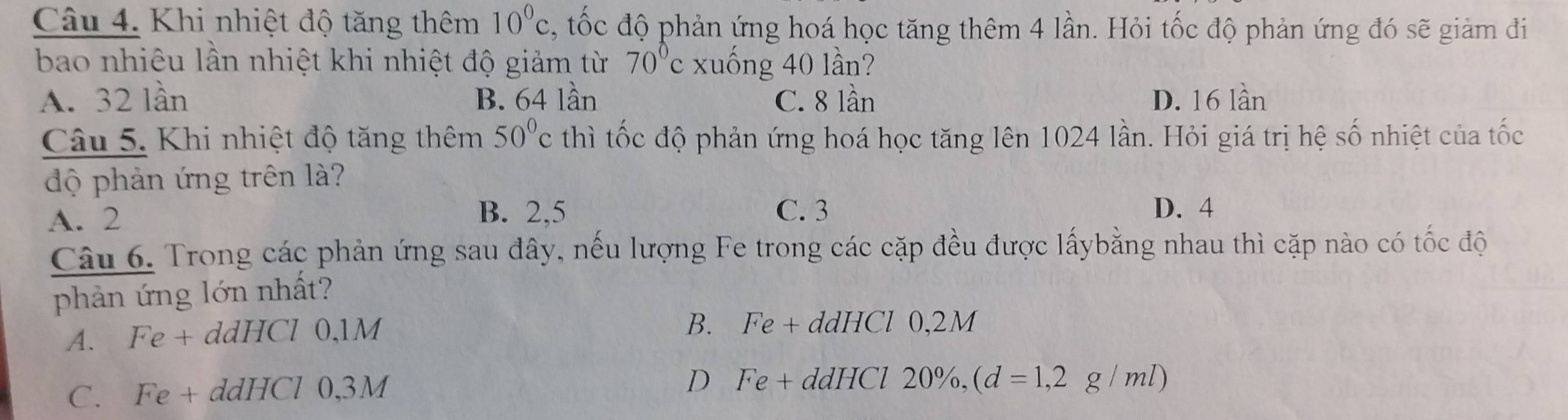 Khi nhiệt độ tăng thêm 10^0c , tốc độ phản ứng hoá học tăng thêm 4 lần. Hỏi tốc độ phản ứng đó sẽ giảm đi
bao nhiêu lần nhiệt khi nhiệt độ giảm từ 70°c xuống 40 lần?
A. 32 lần B. 64 lần C. 8 lần D. 16 lần
Câu 5. Khi nhiệt độ tăng thêm 50°c thì tốc độ phản ứng hoá học tăng lên 1024 lần. Hỏi giá trị hệ số nhiệt của tốc
độ phản ứng trên là?
A. 2 B. 2, 5 C. 3
D. 4
Câu 6. Trong các phản ứng sau đây, nếu lượng Fe trong các cặp đều được lấybằng nhau thì cặp nào có tốc độ
phản ứng lớn nhất?
A. Fe + ddHCl 0,1M
B. Fe + ddHCl 0,2M
C. Fe + ddHCl 0,3M
D Fe + ddHCl 20%, ,(d=1,2g/ml)