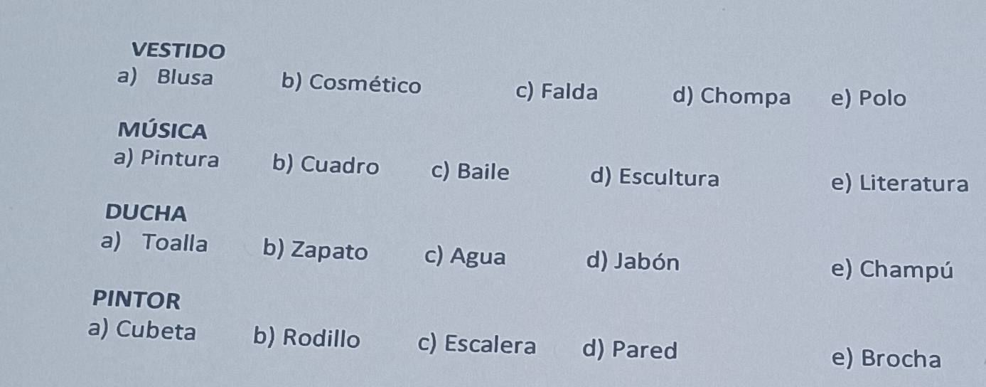 VESTIDO
a) Blusa b) Cosmético d) Chompa e) Polo
c) Falda
MÚSICA
a) Pintura b) Cuadro c) Baile d) Escultura
e) Literatura
DUCHA
a) Toalla b) Zapato c) Agua d) Jabón
e) Champú
PINTOR
a) Cubeta b) Rodillo c) Escalera d) Pared
e) Brocha