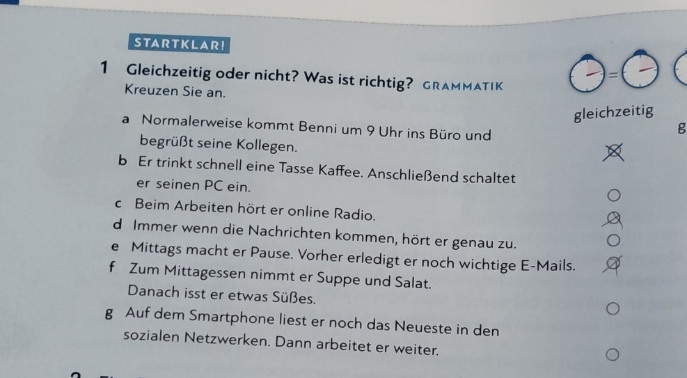 STARTKLAR! 
= 
1 Gleichzeitig oder nicht? Was ist richtig? GRAMMATIK 
Kreuzen Sie an. 
gleichzeitig 
a Normalerweise kommt Benni um 9 Uhr ins Büro und 
g 
begrüßt seine Kollegen. 
b Er trinkt schnell eine Tasse Kaffee. Anschließend schaltet 
er seinen PC ein. 
c Beim Arbeiten hört er online Radio. 
d Immer wenn die Nachrichten kommen, hört er genau zu. 
e Mittags macht er Pause. Vorher erledigt er noch wichtige E-Mails. 
f Zum Mittagessen nimmt er Suppe und Salat. 
Danach isst er etwas Süßes. 
g Auf dem Smartphone liest er noch das Neueste in den 
sozialen Netzwerken. Dann arbeitet er weiter.