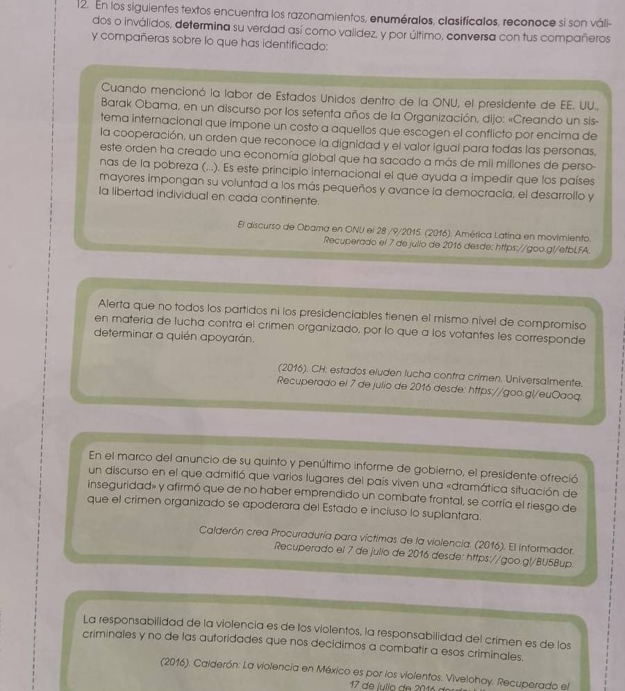 En los siguientes textos encuentra los razonamientos, enuméralos, clasifícalos, reconoce si son váli-
dos o inválidos, determina su verdad así como validez, y por último, conversa con tus compañeros
y compañeras sobre lo que has identificado:
Cuando mencionó la labor de Estados Unidos dentro de la ONU, el presidente de EE. UU.,
Barak Obama, en un discurso por los setenta años de la Organización, dijo: «Creando un sis-
tema internacional que impone un costo a aquellos que escogen el conflicto por encima de
la cooperación, un orden que reconoce la dignidad y el valor igual para todas las personas,
este orden ha creado una economía global que ha sacado a más de mil millones de perso-
nas de la pobreza (...). Es este principio internacional el que ayuda a impedir que los países
mayores impongan su voluntad a los más pequeños y avance la democracía, el desarrollo y
Ia libertad individual en cada continente.
El discurso de Obama en ONU el 28 /9/2015. (2016). América Latina en movimiento.
Recuperado el 7 de julio de 2016 desde: https://goo.gl/etbLFA.
Alerta que no todos los partidos ni los presidenciables tienen el mismo nível de compromiso
en materia de lucha contra el crimen organizado, por lo que a los votantes les corresponde
determinar a quién apoyarán.
(2016). CH: estados eluden lucha contra crimen. Universalmente.
Recuperado el 7 de julio de 2016 desde: https://goo.gl/euOaoq.
En el marco del anuncio de su quinto y penúltimo informe de gobierno, el presidente ofreció
un discurso en el que admitió que varios lugares del país viven una «dramática situación de
inseguridad» y afirmó que de no haber emprendido un combate frontal, se corría el riesgo de
que el crimen organizado se apoderara del Estado e incluso lo suplantara.
Calderón crea Procuraduría para víctimas de la violencia. (2016). El informador.
Recuperado el 7 de julio de 2016 desde: https://goo.gl/BU5Bup.
La responsabilidad de la violencia es de los violentos, la responsabilidad del crimen es de los
criminales y no de las autoridades que nos decidimos a combatir a esos criminales.
(2016). Calderón: La violencia en México es por los violentos. Vivelohoy. Recuperado el
17 de íulio de 2016 d