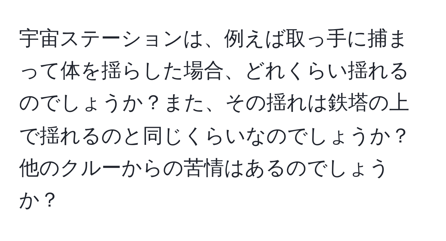 宇宙ステーションは、例えば取っ手に捕まって体を揺らした場合、どれくらい揺れるのでしょうか？また、その揺れは鉄塔の上で揺れるのと同じくらいなのでしょうか？他のクルーからの苦情はあるのでしょうか？