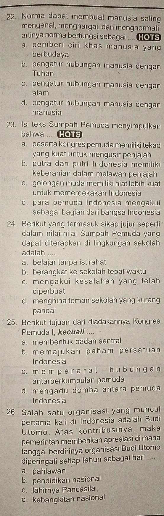 Norma dapat membuat manusia saling
mengenal, menghargai, dan menghormati,
artinya norma berfungsi sebagai .... HOTS
a. pemberi ciri khas manusia yang
berbudaya
b. pengatur hubungan manusia dengan
Tuhan
c. pengatur hubungan manusia dengan
alam
d. pengatur hubungan manusia dengan
manusia
23. Isi teks Sumpah Pemuda menyimpulkan
bahwa .... HOTS
a. peserta kongres pemuda memiliki tekad
yang kuat untuk mengusir penjajah
b. putra dan putri Indonesia memiliki
keberanian dalam melawan penjajah
c. golongan muda memiliki niat lebih kuat
untuk memerdekakan Indonesia
d. para pemuda Indonesia mengakui
sebagai bagian dari bangsa Indonesia
24. Berikut yang termasuk sikap jujur seperti
dalam nilai-nilai Sumpah Pemuda yang
dapat diterapkan di lingkungan sekolah
adalah …
a. belajar tanpa istirahat
b. berangkat ke sekolah tepat waktu
c. mengakui kesalahan yang telah
diperbuat
d. menghina teman sekolah yang kurang
pandai
25. Berikut tujuan dari diadakannya Kongres
Pemuda I, kecuali ..
a. membentuk badan sentral
b. memajukan paham persatuan
Indonesia
c. m e m p e r e r a t h u b u n g a n
antarperkumpulan pemuda
d. mengadu domba antara pemuda
Indonesia
26. Salah satu organisasi yang muncul
pertama kali di Indonesia adalah Budi
Utomo. Atas kontribusinya, maka
pemerintah memberikan apresiasi di mana
tanggal berdirinya organisasi Budi Utomo
diperingati setiap tahun sebagai hari ....
a. pahlawan
b. pendidikan nasional
c. lahirnya Pancasila
d. kebangkitan nasional