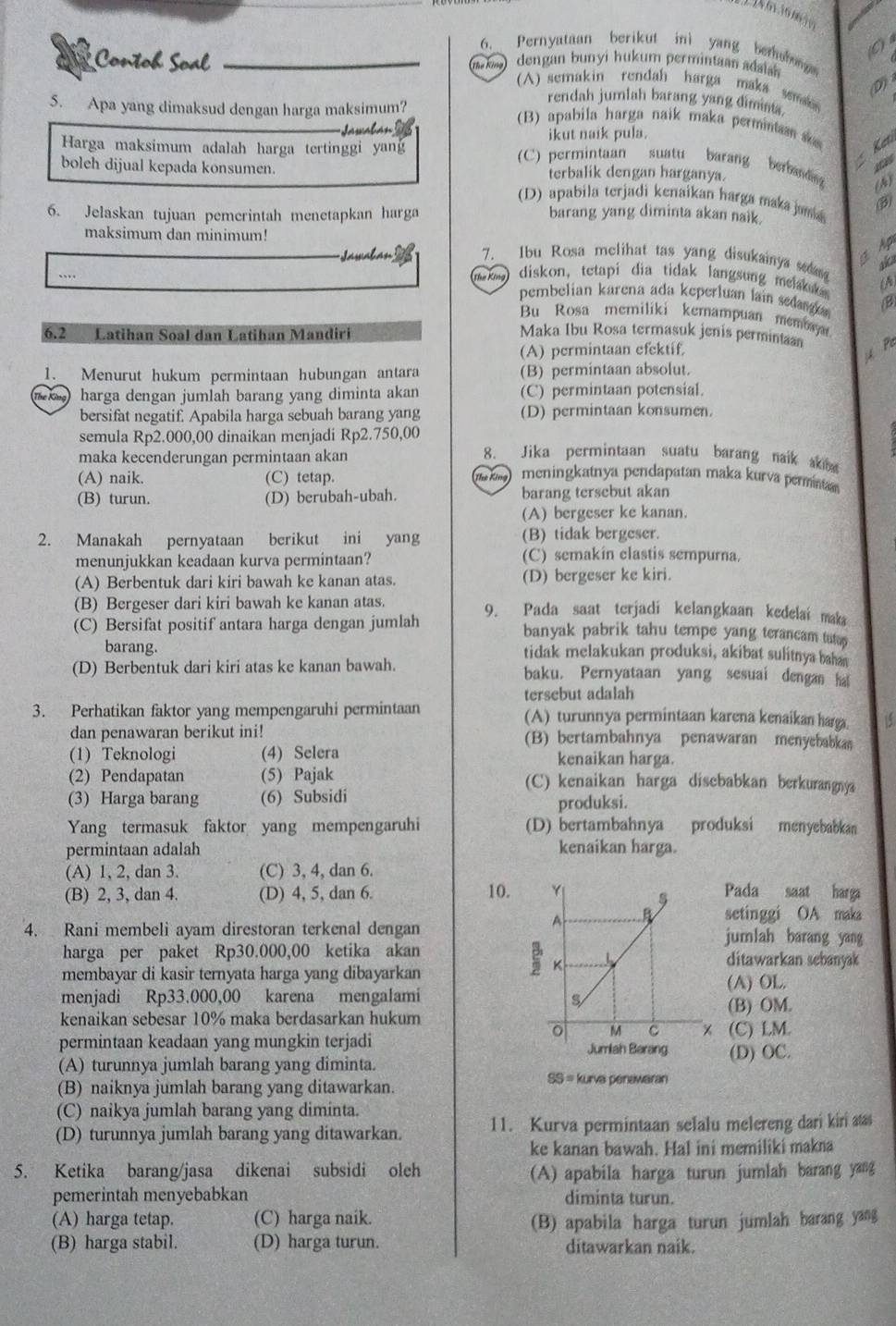 Pernyataan berikut ini yang berohog
Contob Soal  dengan bunyi hukum permintaan adsish
(A) semakin rendah harga maka s D)
5. Apa yang dimaksud dengan harga maksimum?
rendah jumlah barang yang dimint
(B) apabila harga naik maka perminta   Keti
Harga maksimum adalah harga tertinggi yang ikut naik pula.
gas
(C) permintaan suatu barang berband (A)
boleh dijual kepada konsumen. terbalik dengan harganya.
(D) apabila terjadi kenaikan harga maka jama 
6. Jelaskan tujuan pemerintah menetapkan harga barang yang diminta akan naik.
maksimum dan minimum!
3 Ap
=asatan 7. Ibu Rosa melihat tas yang disukainya ses
aka
… a  ) diskon, tetapi dia tidak langsung melsku A
pembelian karena ada keperluan lain sedang (B)
Bu Rosa memiliki kemampuan membayar
6.2 Latihan Soal dân Latihan Mandiri Maka Ibu Rosa termasuk jenis perminan
(A) permintaan cfektif.
4 Pa
1. Menurut hukum permintaan hubungan antara (B) permintaan absolut.
The King) harga dengan jumlah barang yang diminta akan (C) permintaan potensial.
bersifat negatif. Apabila harga sebuah barang yang (D) permintaan konsumen.
semula Rp2.000,00 dinaikan menjadi Rp2.750,00 8. Jika permintaan suatu barang naik aki
maka kecenderungan permintaan akan
(A) naik. (C) tetap.   meningkatnya pendapatan maka kurva perminta
(B) turun. (D) berubah-ubah. barang tersebut akan
(A) bergeser ke kanan.
2. Manakah pernyataan berikut ini yang (B) tidak bergeser.
menunjukkan keadaan kurva permintaan? (C) semakín clastis sempurna.
(A) Berbentuk dari kiri bawah ke kanan atas. (D) bergeser ke kiri.
(B) Bergeser dari kiri bawah ke kanan atas. 9. Pada saat terjadi kelangkaan kedelai maka
(C) Bersifat positif antara harga dengan jumlah banyak pabrik tahu tempe yang terancam tatap
barang. tidak melakukan produksi, akibat sulitnya baha 
(D) Berbentuk dari kiri atas ke kanan bawah. baku. Pernyataan yang sesuai dengan ha
tersebut adalah
3. Perhatikan faktor yang mempengaruhi permintaan (A) turunnya permintaan karena kenaikan harga 15
dan penawaran berikut ini! (B) bertambahnya penawaran menyebabkas
(1) Teknologi (4) Selera kenaikan harga.
(2) Pendapatan (5) Pajak (C) kenaikan harga disebabkan berkurangnya
(3) Harga barang (6) Subsidi produksi.
Yang termasuk faktor yang mempengaruhi (D) bertambahnya produksi menyebabkan
permintaan adalah kenaikan harga.
(A) 1, 2, dan 3. (C) 3, 4, dan 6.
(B) 2, 3, dan 4. (D) 4, 5, dan 6. 10. Pada saat harga
setinggi OA maka
4. Rani membeli ayam direstoran terkenal denganjumlah barang yang
harga per paket Rp30.000,00 ketika akanditawarkan sebanyak
membayar di kasir ternyata harga yang dibayarkan
(A) OL.
menjadi Rp33.000,00 karena mengalami 
kenaikan sebesar 10% maka berdasarkan hukum(B) OM.
permintaan keadaan yang mungkin terjadi Jumiah Berang (C) LM.
(A) turunnya jumlah barang yang diminta. (D) OC.
(B) naiknya jumlah barang yang ditawarkan. SS = kurva penawaran
(C) naikya jumlah barang yang diminta.
(D) turunnya jumlah barang yang ditawarkan. 11. Kurva permintaan selalu melereng dari kiri aass
ke kanan bawah. Hal ini memiliki makna
5. Ketika barang/jasa dikenai subsidi oleh
(A) apabila harga turun jumlah barang yang
pemerintah menyebabkan diminta turun.
(A) harga tetap. (C) harga naik. (B) apabila harga turun jumlah barang yang
(B) harga stabil. (D) harga turun. ditawarkan naik.