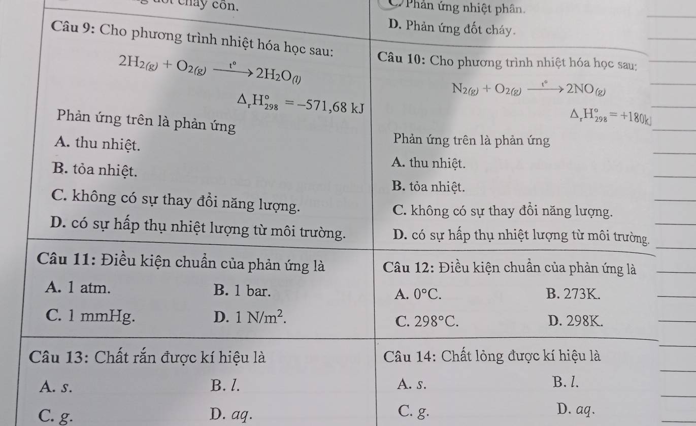 of chay côn.
C Phản ứng nhiệt phân.
D. Phản ứng đốt cháy.
Câu 9: Cho phương trình nhiệt hóa học sau: Câu 10: Cho phương trình nhiệt hóa học sau:
2H_2(g)+O_2(g)xrightarrow t°2H_2O_(l)
N_2(g)+O_2(g)xrightarrow t°2NO_(g)
△ _rH_(298)°=-571,68kJ
Phản ứng trên là phản ứng
△ _rH_(298)°=+180kJ
A. thu nhiệt.
Phản ứng trên là phản ứng
A. thu nhiệt.
B. tỏa nhiệt.
B. tỏa nhiệt.
C. không có sự thay đổi năng lượng.
C. không có sự thay đồi năng lượng.
D. có sự hấp thụ nhiệt lượng từ môi trường. D. có sự hấp thụ nhiệt lượng từ môi trường.
Câu 11: Điều kiện chuẩn của phản ứng là Câu 12: Điều kiện chuẩn của phản ứng là
A. 1 atm. B. 1 bar. A. 0°C. B. 273K.
C. 1 mmHg. D. 1N/m^2. D. 298K.
C. 298°C. 
Câu 13: Chất rắn được kí hiệu là Câu 14: Chất lỏng được kí hiệu là
A. s. B. l. A. s. B. l.
C. g. D. aq. C. g.
D. aq.