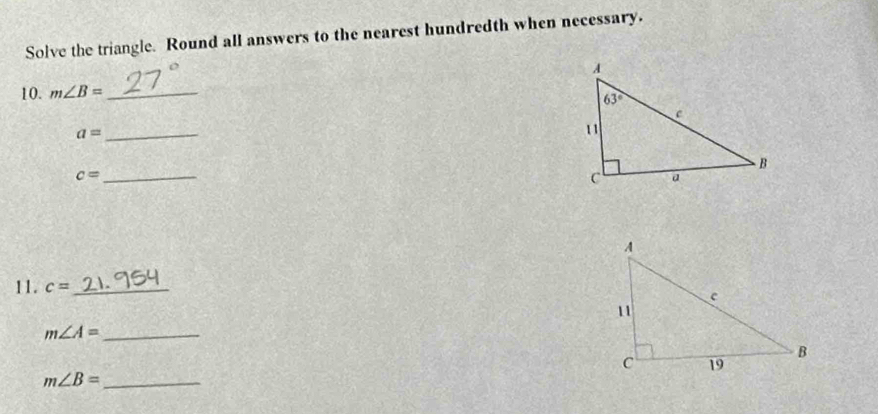 Solve the triangle. Round all answers to the nearest hundredth when necessary.
10. m∠ B= _
a= _
c= _
11. c= _
m∠ A= _
_ m∠ B=