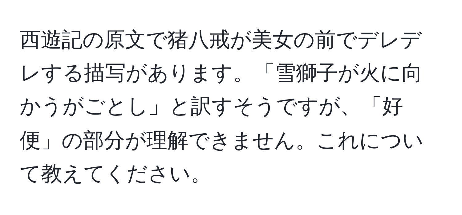 西遊記の原文で猪八戒が美女の前でデレデレする描写があります。「雪獅子が火に向かうがごとし」と訳すそうですが、「好便」の部分が理解できません。これについて教えてください。