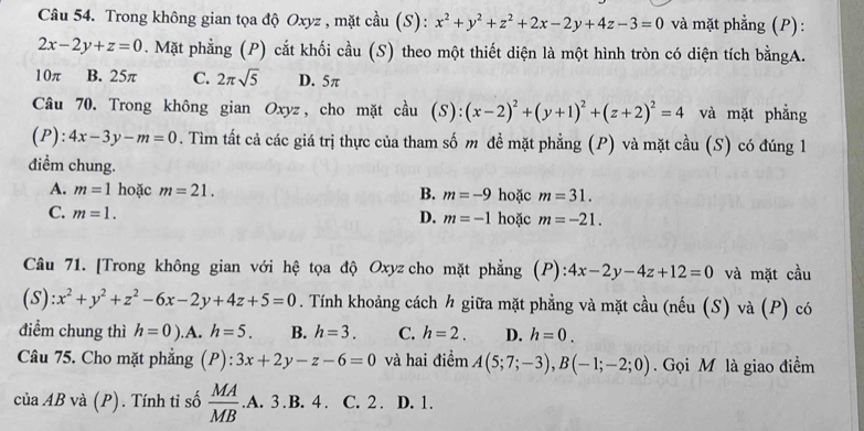 Trong không gian tọa độ Oxyz , mặt cầu (S): x^2+y^2+z^2+2x-2y+4z-3=0 và mặt phẳng (P):
2x-2y+z=0. Mặt phẳng (P) cắt khối cầu (S) theo một thiết diện là một hình tròn có diện tích bằngA.
10π B. 25π C. 2π sqrt(5) D. 5π
Câu 70. Trong không gian Oxyz, cho mặt cầu (S): (x-2)^2+(y+1)^2+(z+2)^2=4 và mặt phẳng
(P): 4x-3y-m=0. Tìm tất cả các giá trị thực của tham số m đề mặt phẳng (P) và mặt cầu (S) có đúng 1
điểm chung.
A. m=1 hoặc m=21. B. m=-9 hoặc m=31.
C. m=1. hoặc m=-21.
D. m=-1
Câu 71. [Trong không gian với hệ tọa độ Oxyz cho mặt phẳng (P): 4x-2y-4z+12=0 và mặt cầu
(S): x^2+y^2+z^2-6x-2y+4z+5=0. Tính khoảng cách h giữa mặt phẳng và mặt cầu (nếu (S) và (P) có
điểm chung thì h=0). A. h=5. B. h=3. C. h=2. D. h=0.
Câu 75. Cho mặt phẳng (P): ):3x+2y-z-6=0 và hai điểm A(5;7;-3),B(-1;-2;0). Gọi M là giao điểm
ciaAB và (P). Tính tỉ số  MA/MB  .A. 3.B. 4 . C. 2 . D. 1.