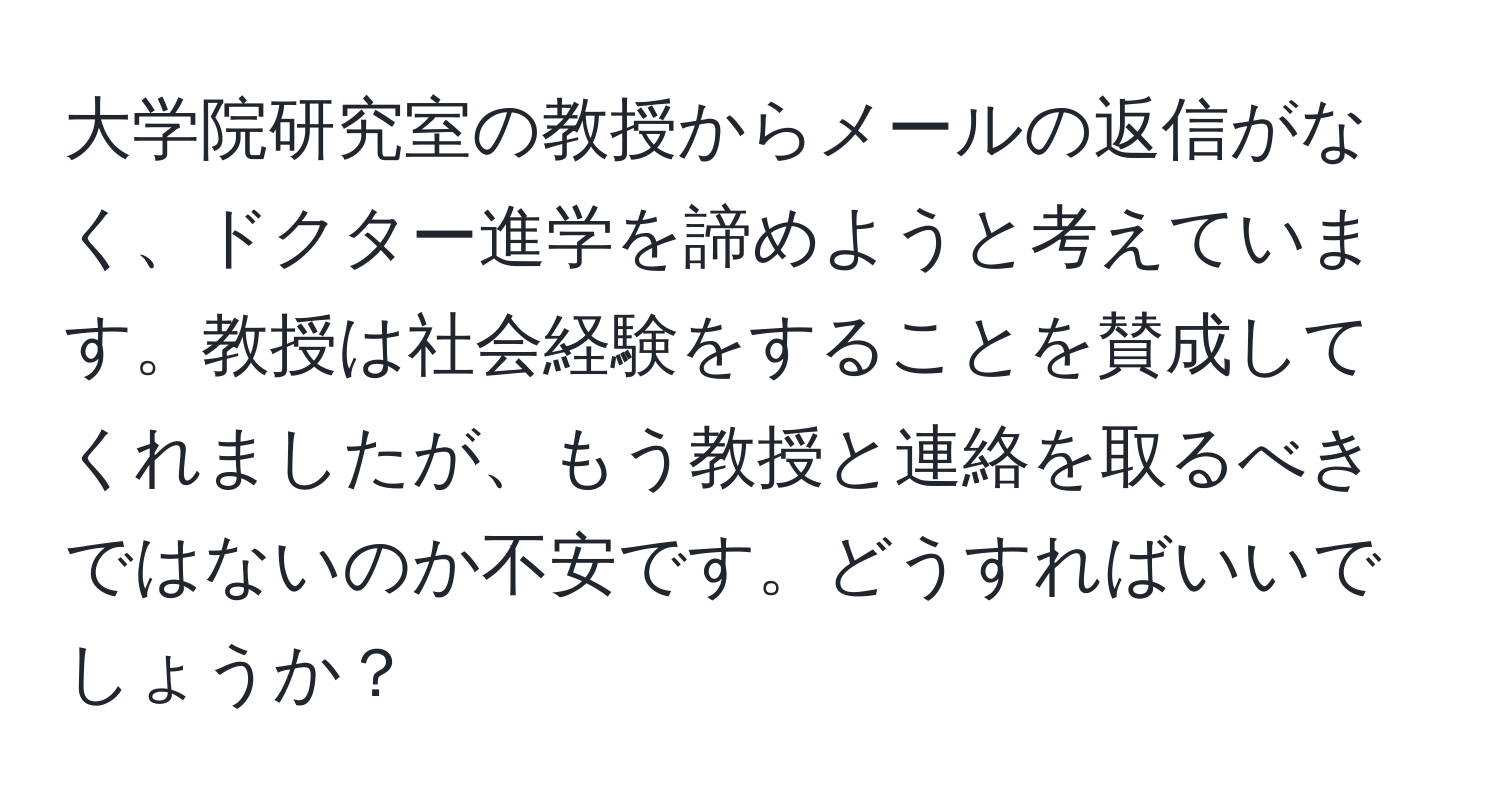 大学院研究室の教授からメールの返信がなく、ドクター進学を諦めようと考えています。教授は社会経験をすることを賛成してくれましたが、もう教授と連絡を取るべきではないのか不安です。どうすればいいでしょうか？