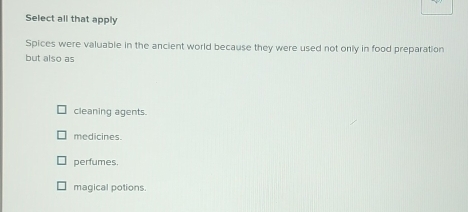 Select all that apply
Spices were valuable in the ancient world because they were used not only in food preparation
but also as
cleaning agents.
medicines.
perfumes.
magical potions.