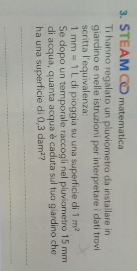 STEAM matematica 
Ti hanno regalato un pluviometro da installare in 
giardino e nelle istruzioni per interpretare i dati trovi 
scritta l’equivalenza:
1mm=1L di pioggia su una superficie di 1m^2
Se dopo un temporale raccogli nel pluviometro 15 mm
di acqua, quanta acqua è caduta sul tuo giardino che 
ha una superficie di 0,3dam^2 ? 
_ 
_