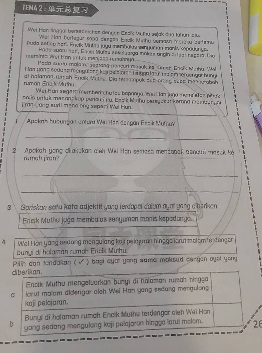 TEMA2: 
Wei Han tinggal bersebelahan dengan Encik Muthu sejak dua tahun lalu. 
Wei Han bertegur sapa dengan Encik Muthu semasa mereka bertemu 
pada setiap hari. Encik Muthu juga membalas senyuman manis kepadanya. 
Pada suatu hari, Encik Muthu sekeluarga makan angin di luar negara. Dia 
meminta Wei Han untuk menjaga rumahnya. 
Pada suatu malam, seorang pencuri masuk ke rumah Encik Muthu. Wei 
Han yang sedang mengulang kaji pelajaran hingga larut malam terdengar bunyi 
di halaman rumah Encik Muthu. Dia ternampak dua orang cuba menceroboh 
rumah Encik Muthu. 
Wei Han segera memberitahu ibu bapanya. Wei Han juga menelefon pihak 
polis untuk menangkap pencuri itu. Encik Muthu bersyukur kerana mempunyai 
jiran yang sudi menolong seperti Wei Han. 
Apakah hubungan antara Wei Han dengan Encik Muthu? 
_ 
2 Apakah yang dilakukan oleh Wei Han semasa mendapati pencuri masuk ke 
rumah jiran? 
_ 
_ 
3 Gariskan satu kata adjektif yang terdapat dalam ayat yang diberikan. 
Encik Muthu juga membalas senyuman manis kepadanya.
4 Wei Han yang sedang mengulang kaji pelajaran hingga larut malam terdengar 
bunyi di halaman rumah Encik Muthu. 
Pilih dan tandakan ( √ ) bagi ayat yang sama maksud dengan ayat yang 
6