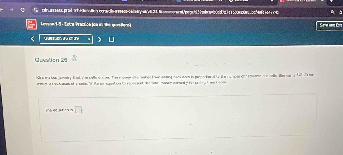 Lesson 1-5 - Extra Practice (do all the questions) Save and Exit 
Question 26 of 29 
Question 26 
Kira makes jewelry that she sells online. The money she makes from selling necklaces is proportional to the number of necklaces she sells. She earns $41.25 for 
every 5 necklaces she sells. Write an equation to represent the total money earned y for selling X necklaces. 
The equation is □ .