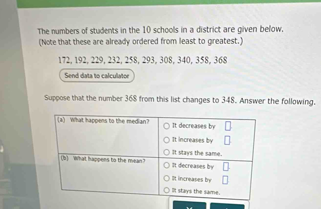 The numbers of students in the 10 schools in a district are given below. 
(Note that these are already ordered from least to greatest.)
172, 192, 229, 232, 258, 293, 308, 340, 358, 368
Send data to calculator 
Suppose that the number 368 from this list changes to 348. Answer the following.