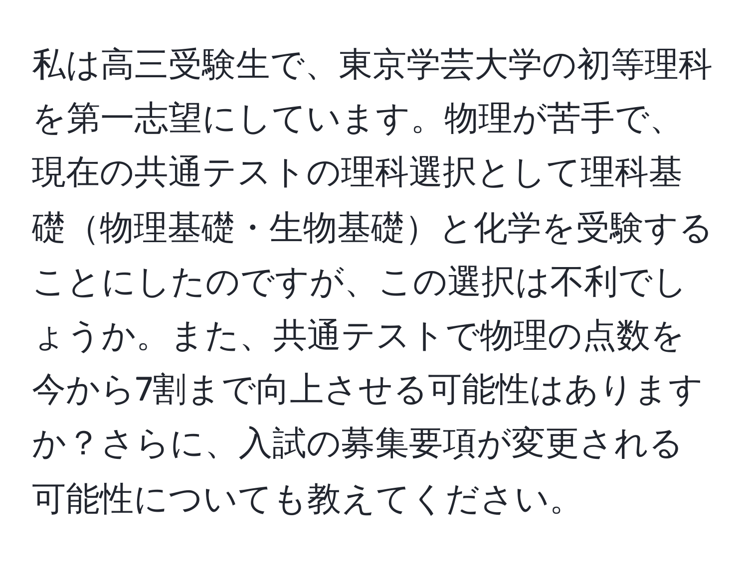 私は高三受験生で、東京学芸大学の初等理科を第一志望にしています。物理が苦手で、現在の共通テストの理科選択として理科基礎物理基礎・生物基礎と化学を受験することにしたのですが、この選択は不利でしょうか。また、共通テストで物理の点数を今から7割まで向上させる可能性はありますか？さらに、入試の募集要項が変更される可能性についても教えてください。