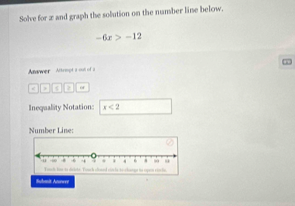 Solve for æ and graph the solution on the number line below.
-6x>-12. 
Answer Attempt 2 out of 2 
< D s  2 or 
Inequality Notation: x<2</tex> 
Number Line: 
Submit Answer