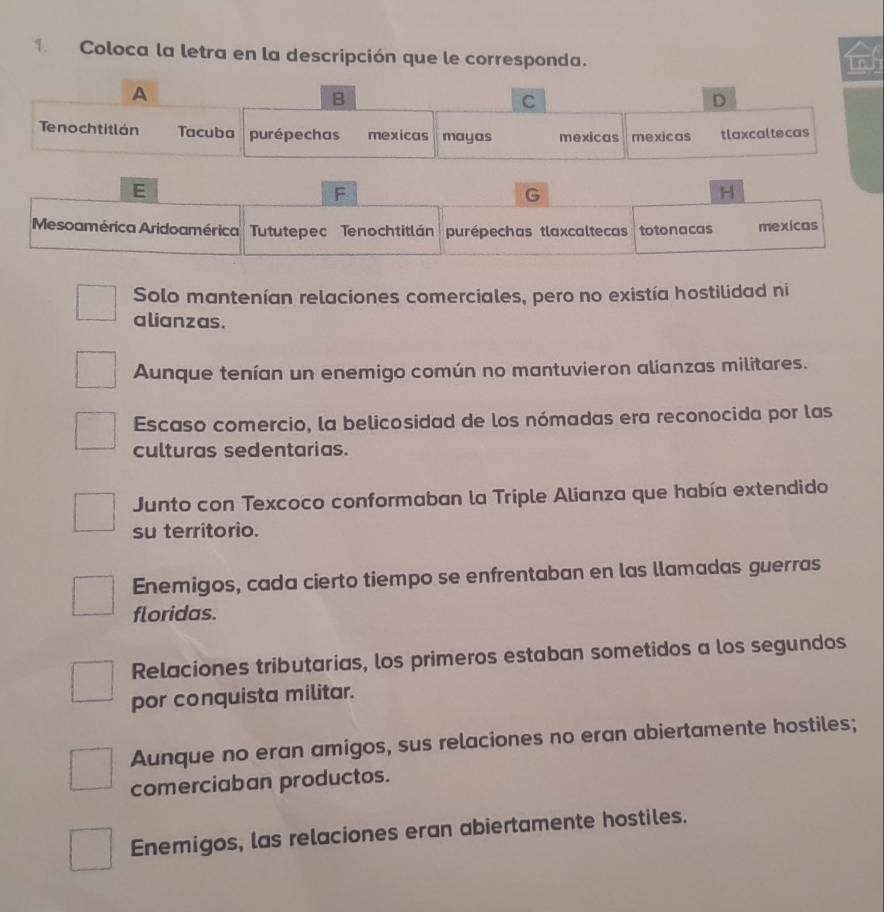 Coloca la letra en la descripción que le corresponda.
A
B
C
D
Tenochtitlán Tacuba purépechas mexicas mayas mexicas mexicas tlaxcaltecas
E
F
G
H
Mesoamérica Aridoamérica Tututepec Tenochtitlán purépechas tlaxcaltecas totonacas mexicas
Solo mantenían relaciones comerciales, pero no existía hostilidad ni
alianzas.
Aunque tenían un enemigo común no mantuvieron alianzas militares.
Escaso comercio, la belicosidad de los nómadas era reconocida por las
culturas sedentarias.
Junto con Texcoco conformaban la Triple Alianza que había extendido
su territorio.
Enemigos, cada cierto tiempo se enfrentaban en las llamadas guerras
floridas.
Relaciones tributarias, los primeros estaban sometidos a los segundos
por conquista militar.
Aunque no eran amigos, sus relaciones no eran abiertamente hostiles;
comerciaban productos.
Enemigos, las relaciones eran abiertamente hostiles.