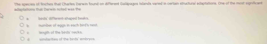 The species of finches that Charles Darwin found on different Galúpagos Islands varied in certain structural adaptations. One of the most significant
adaptations that Darwin noted was the
a birds' different shaped beaks.
b number ofl eggs in each bird's nest.
c length off the birds' necks.
d similanties of the birds' embryos.