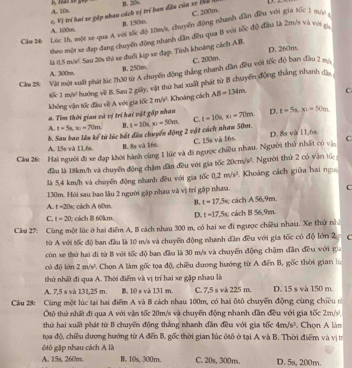 A. 10s B. 20s.
c, Vị trí hai xe gặp nhau cách vị trí ban đầu của xe thủ I
D.
A. 100m. B. 150m. C. 200m.
Câu 24: Lúc 1h, một xe qua A với tốc độ 10m/s, chuyển động nhanh dần đều với gia tốc 1m/s^2 d
theo một xe đạp đang chuyển động nhanh dần đều qua B với tốc độ đầu là 2m/s và với gia
là 0.5m/s^2 2. Sau 20s thì xe đuổi kịp xe đạp. Tỉnh khoảng cách AB, D. 260m.
A. 300m. B. 250m. C. 200m.
Câu 25: Vật một xuất phát lúc 7h30 từ A chuyến động thẳng nhanh dần đều với tốc độ ban đầu 2 m/s
tốc 1m/s^2 hướng về B. Sau 2 giây, vật thứ hai xuất phát từ B chuyển động thắng nhanh dần
không vận tốc đầu về A với gia tốc 2m/s^2 *. Khoảng cách AB=134m.
C
a. Tìm thời gian và vị trí hai vật gặp nhau
A. t=5s,x_1=70m. B. t=10s,x_1=50m. C. t=10s,x_1=70m. D. t=5s,x_1=50m.
b. Sau bao lâu kể từ lúc bắt đầu chuyển động 2 vật cách nhau 50m.
A. 15s và 11,6s. B. 8s và 16s. C. 15s và 16s. D. 8s và 11,6s.
Câu 26: Hai người đi xe đạp khởi hành cùng 1 lúc và đi ngược chiều nhau. Người thứ nhất có vận C
đầu là 18km/h và chuyển động chậm dần đều với gia tốc 20cm/s^2 gười thứ 2 có vận tốc
là 5,4 km/h và chuyển động nhanh đều với gia tốc 0,2m/s^2. Khoảng cách giữa hai ngườ
130m. Hỏi sau bao lâu 2 người gặp nhau và vị trí gặp nhau.
C
B. t=17,5s
A. t=20s 3; cách A 60m.; cách A 56,9m.
D. t=17,5s
C. t=20; cách B 60km.; cách B 56,9m.
Câu 27: Cùng một lúc ở hai điểm A, B cách nhau 300 m, có hai xe đi ngược chiều nhau. Xe thứ nhĩ
từ A với tốc độ ban đầu là 10 m/s và chuyển động nhanh dần đều với gia tốc có độ lớn 2 C
còn xe thứ hai đi từ B với tốc độ ban đầu là 30 m/s và chuyển động chậm dần đều với gia
có độ lớn 2m/s^2. Chọn A làm gốc tọa độ, chiều dương hướng từ A đến B, gốc thời gian lú
thứ nhất đi qua A. Thời điểm và vị trí hai xe gặp nhau là
A. 7,5 s và 131,25 m. B. 10 s và 131 m. C. 7,5 s và 225 m. D. 15 s và 150 m.
Câu 28: Cùng một lúc tại hai điểm A và B cách nhau 100m, có hai ôtô chuyển động cùng chiều nh
tô thứ nhất đi qua A với vận tốc 20m/s và chuyển động nhanh dần đều với gia tốc 2m/s^2,
thứ hai xuất phát từ B chuyển động thắng nhanh dần đều với gia tốc 4m/s^2. Chọn A làm
tọa độ, chiều dương hướng từ A đến B, gốc thời gian lúc ôtô ở tại A và B. Thời điểm và vị tr
ộtô gặp nhau cách A là
A. 15s, 260m. B. 10s, 300m. C. 20s, 300m. D. 5s, 200m.